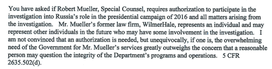 A document from the Department of Justice that reads: You have asked if Robert Mueller, Special Counsel, requires authorization to participate in the
investigation into Russia' s role in the presidential campaign of2016 and all matters arising from the investigation. Mr. Mueller's former law firm , WilmerHale, represents an individual and may represent other individuals in the future who may have some involvement in the investigation. I
am not convinced that an authorization is needed, but unequivocally , if one is, the overwhelming need of the Government for Mr. Mueller ' s services greatly outweighs the concern that a reasonable person may question the integrity of the Department 's programs and operations. 5 CFR 2635 .502(d).